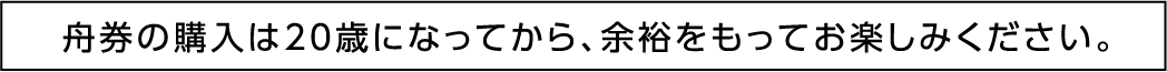 舟券の購入は20歳になってから、余裕をもってお楽しみください。