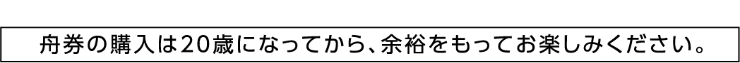 舟券の購入は20歳になってから、余裕をもってお楽しみください。