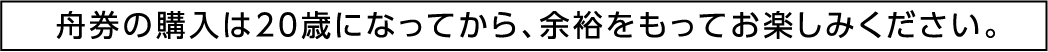 舟券の購入は20歳になってから、余裕をもってお楽しみください。