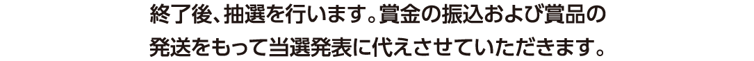 終了後、抽選を行います。賞金の振込および賞品の発送をもって当選発表に代えさせていただきます。