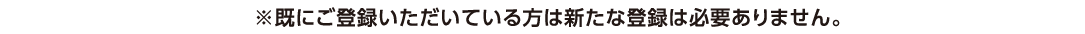 ※既にご登録いただいている方は新たな登録は必要ありません。